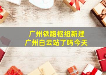 广州铁路枢纽新建广州白云站了吗今天