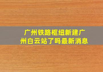 广州铁路枢纽新建广州白云站了吗最新消息