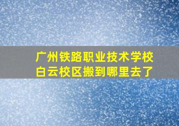 广州铁路职业技术学校白云校区搬到哪里去了