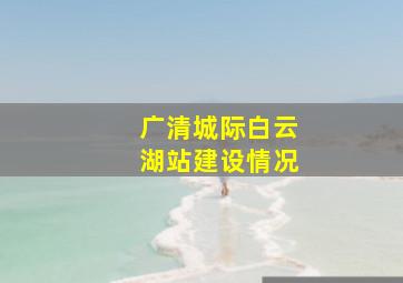 广清城际白云湖站建设情况