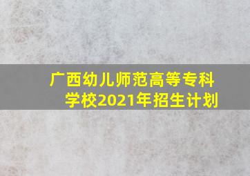 广西幼儿师范高等专科学校2021年招生计划