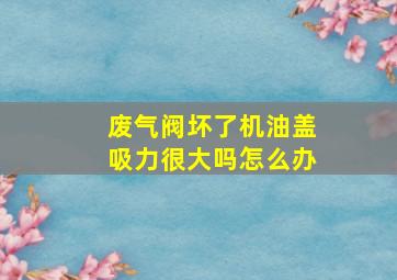 废气阀坏了机油盖吸力很大吗怎么办