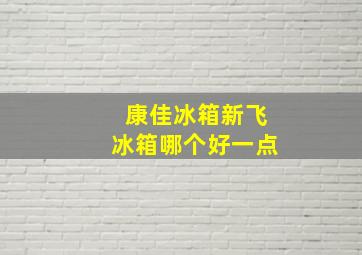 康佳冰箱新飞冰箱哪个好一点