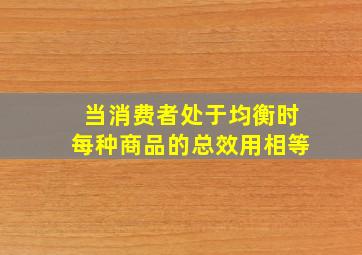 当消费者处于均衡时每种商品的总效用相等