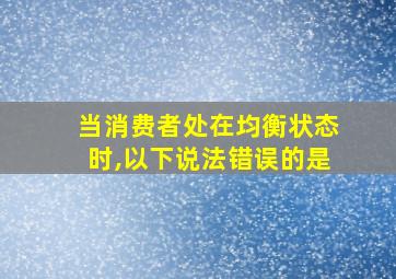 当消费者处在均衡状态时,以下说法错误的是