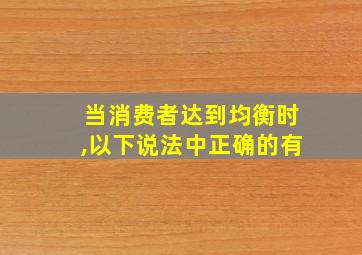 当消费者达到均衡时,以下说法中正确的有