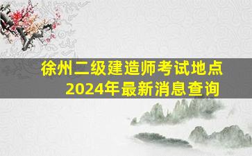 徐州二级建造师考试地点2024年最新消息查询