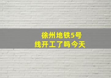 徐州地铁5号线开工了吗今天