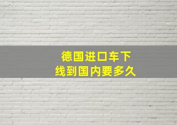 德国进口车下线到国内要多久