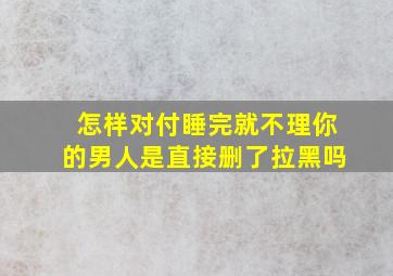 怎样对付睡完就不理你的男人是直接删了拉黑吗