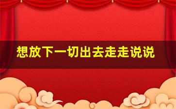 想放下一切出去走走说说