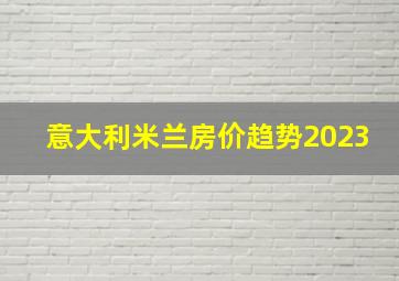 意大利米兰房价趋势2023