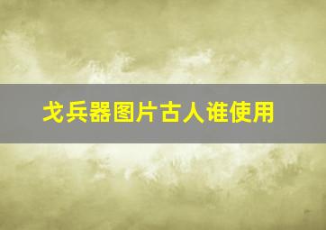 戈兵器图片古人谁使用