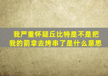 我严重怀疑丘比特是不是把我的箭拿去烤串了是什么意思