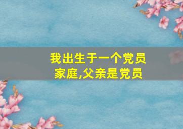 我出生于一个党员家庭,父亲是党员