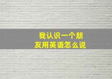 我认识一个朋友用英语怎么说