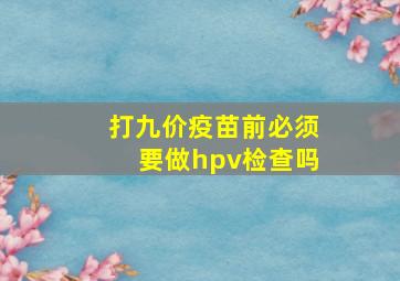 打九价疫苗前必须要做hpv检查吗