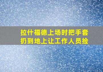 拉什福德上场时把手套扔到地上让工作人员捡