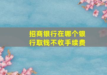 招商银行在哪个银行取钱不收手续费