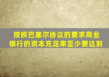 按照巴塞尔协议的要求商业银行的资本充足率至少要达到