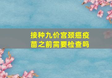 接种九价宫颈癌疫苗之前需要检查吗