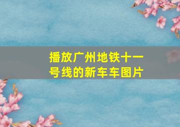 播放广州地铁十一号线的新车车图片