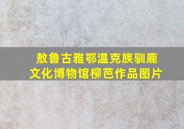 敖鲁古雅鄂温克族驯鹿文化博物馆柳芭作品图片