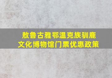 敖鲁古雅鄂温克族驯鹿文化博物馆门票优惠政策