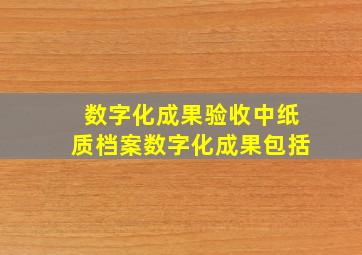 数字化成果验收中纸质档案数字化成果包括