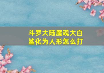 斗罗大陆魔魂大白鲨化为人形怎么打