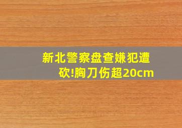 新北警察盘查嫌犯遭砍!胸刀伤超20cm