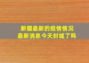 新疆最新的疫情情况最新消息今天封城了吗