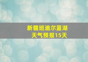 新疆班迪尔蓝湖天气预报15天