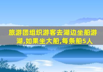 旅游团组织游客去湖边坐船游湖,如果坐大船,每条船5人