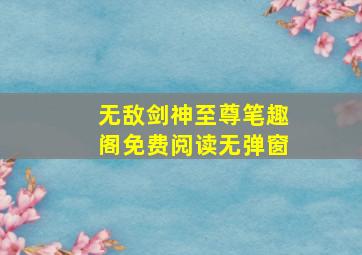 无敌剑神至尊笔趣阁免费阅读无弹窗