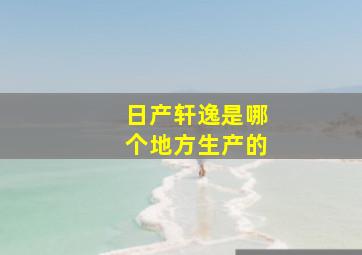 日产轩逸是哪个地方生产的