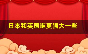 日本和英国谁更强大一些