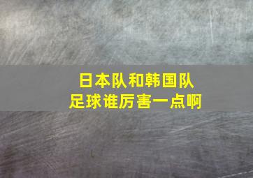 日本队和韩国队足球谁厉害一点啊