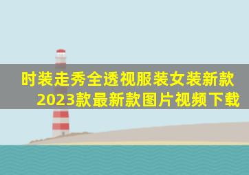 时装走秀全透视服装女装新款2023款最新款图片视频下载