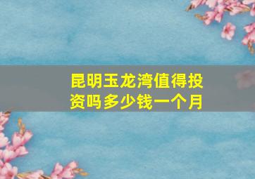 昆明玉龙湾值得投资吗多少钱一个月