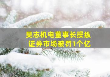 昊志机电董事长操纵证券市场被罚1个亿