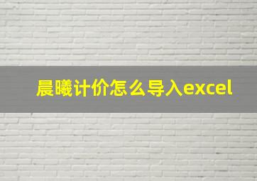 晨曦计价怎么导入excel