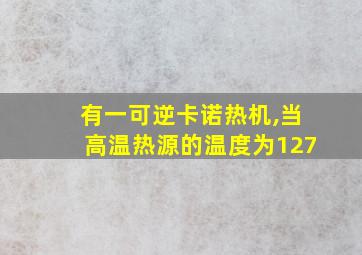 有一可逆卡诺热机,当高温热源的温度为127