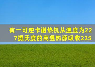 有一可逆卡诺热机从温度为227摄氏度的高温热源吸收225