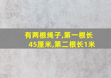 有两根绳子,第一根长45厘米,第二根长1米