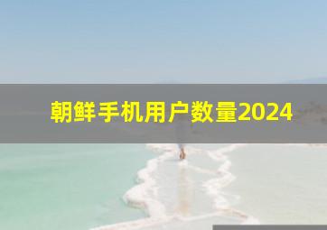 朝鲜手机用户数量2024