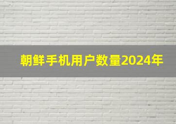 朝鲜手机用户数量2024年