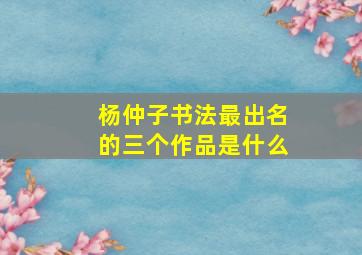 杨仲子书法最出名的三个作品是什么