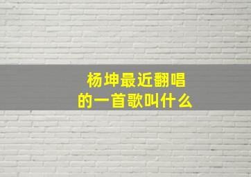 杨坤最近翻唱的一首歌叫什么