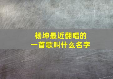 杨坤最近翻唱的一首歌叫什么名字